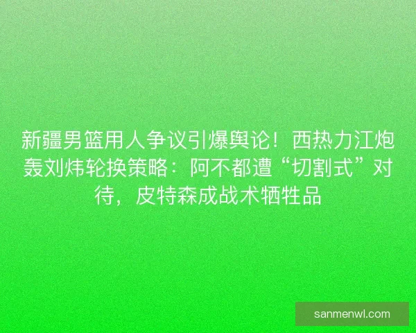 新疆男篮用人争议引爆舆论！西热力江炮轰刘炜轮换策略：阿不都遭 “切割式” 对待，皮特森成战术牺牲品