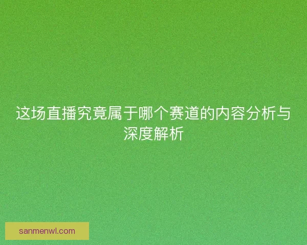 这场直播究竟属于哪个赛道的内容分析与深度解析 这场直播究竟属于哪个赛道的内容分析与深度解析