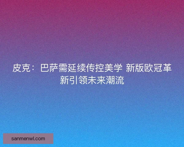 皮克：巴萨需延续传控美学 新版欧冠革新引领未来潮流