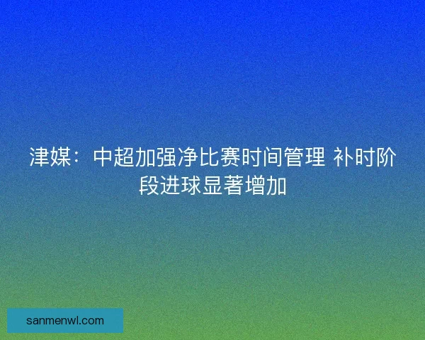 津媒：中超加强净比赛时间管理 补时阶段进球显著增加