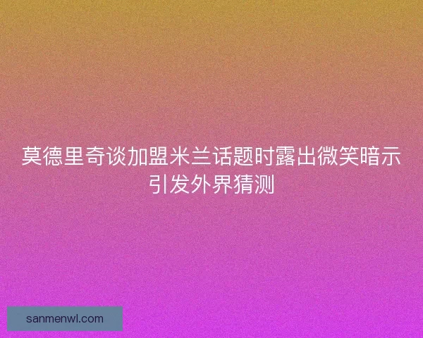 莫德里奇谈加盟米兰话题时露出微笑暗示引发外界猜测 莫德里奇谈加盟米兰话题时露出微笑暗示引发外界猜测