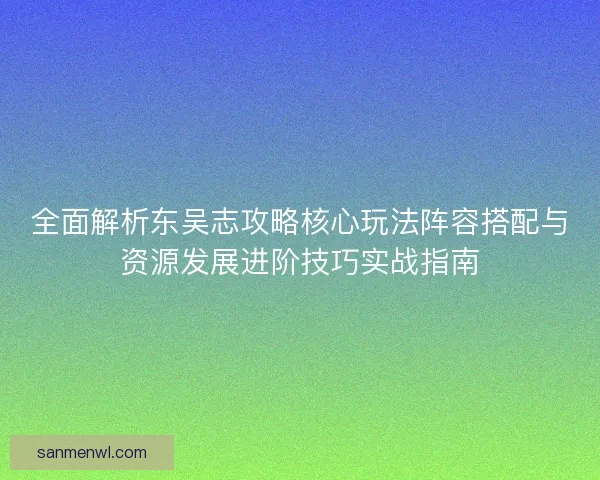 全面解析东吴志攻略核心玩法阵容搭配与资源发展进阶技巧实战指南