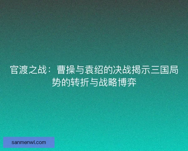 官渡之战：曹操与袁绍的决战揭示三国局势的转折与战略博弈