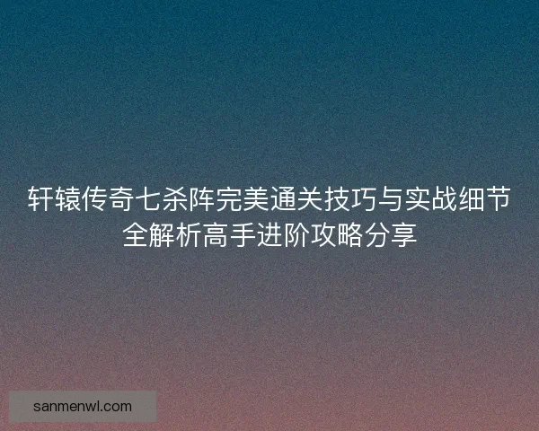 轩辕传奇七杀阵完美通关技巧与实战细节全解析高手进阶攻略分享 轩辕传奇七杀阵完美通关技巧与实战细节全解析高手进阶攻略分享