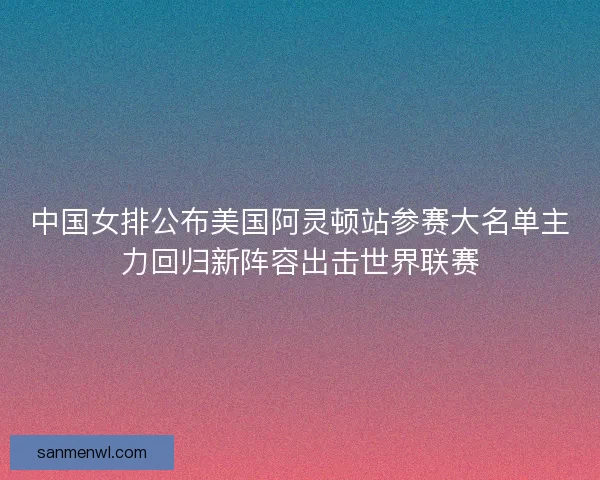 中国女排公布美国阿灵顿站参赛大名单主力回归新阵容出击世界联赛