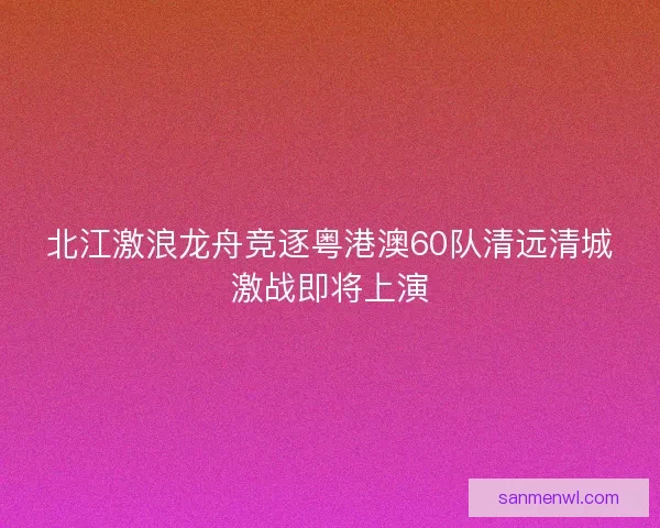 北江激浪龙舟竞逐粤港澳60队清远清城激战即将上演 北江激浪龙舟竞逐粤港澳60队清远清城激战即将上演