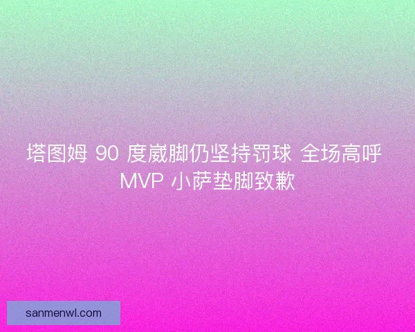 塔图姆 90 度崴脚仍坚持罚球 全场高呼 MVP 小萨垫脚致歉