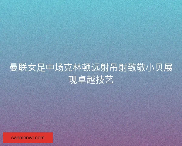 曼联女足中场克林顿远射吊射致敬小贝展现卓越技艺