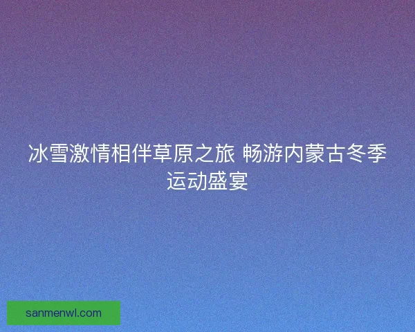 冰雪激情相伴草原之旅 畅游内蒙古冬季运动盛宴 冰雪激情相伴草原之旅 畅游内蒙古冬季运动盛宴