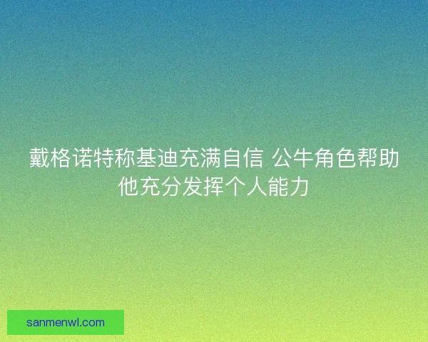 戴格诺特称基迪充满自信 公牛角色帮助他充分发挥个人能力