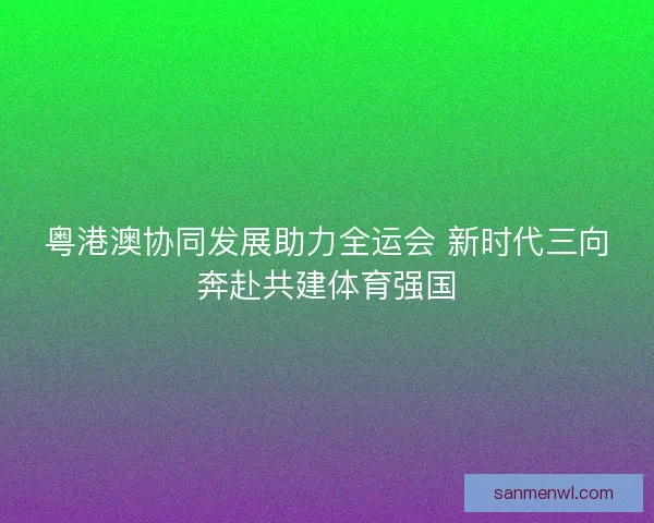 粤港澳协同发展助力全运会 新时代三向奔赴共建体育强国 粤港澳协同发展助力全运会 新时代三向奔赴共建体育强国