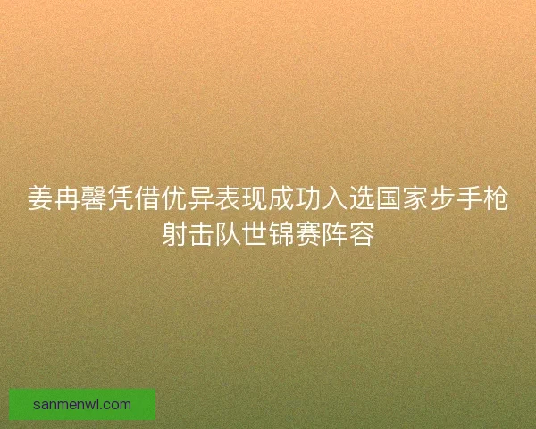 姜冉馨凭借优异表现成功入选国家步手枪射击队世锦赛阵容