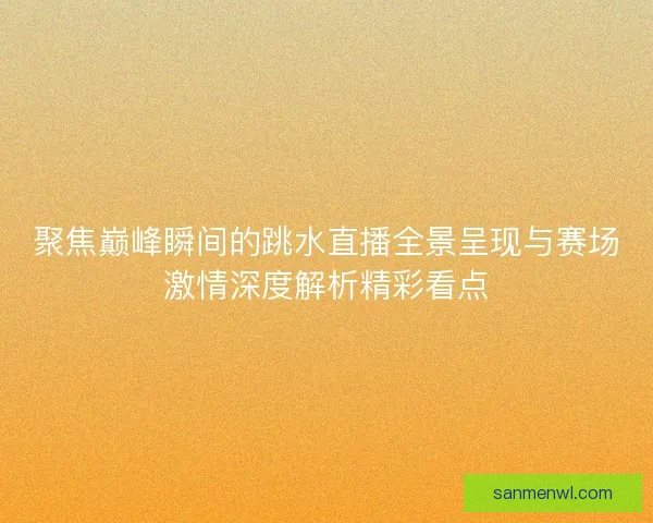 聚焦巅峰瞬间的跳水直播全景呈现与赛场激情深度解析精彩看点
