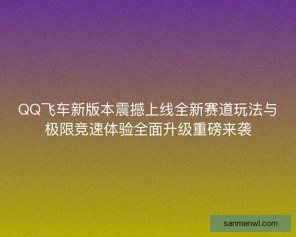 QQ飞车新版本震撼上线全新赛道玩法与极限竞速体验全面升级重磅来袭