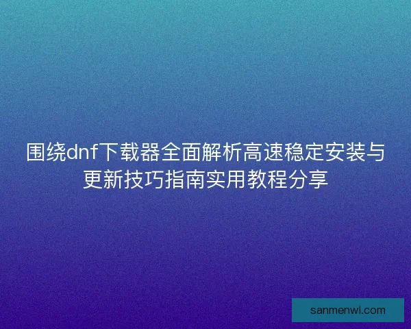 围绕dnf下载器全面解析高速稳定安装与更新技巧指南实用教程分享