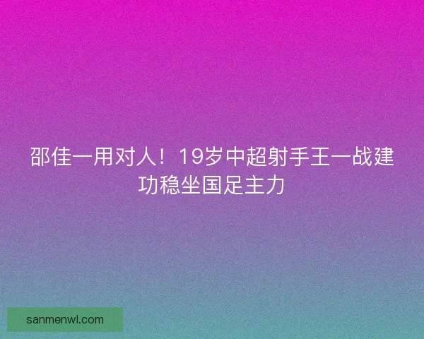 邵佳一用对人!19岁中超射手王一战建功稳坐国足主力 邵佳一用对人!19岁中超射手王一战建功稳坐国足主力