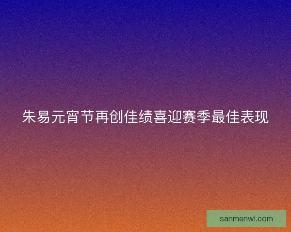 朱易元宵节再创佳绩喜迎赛季最佳表现 朱易元宵节再创佳绩喜迎赛季最佳表现