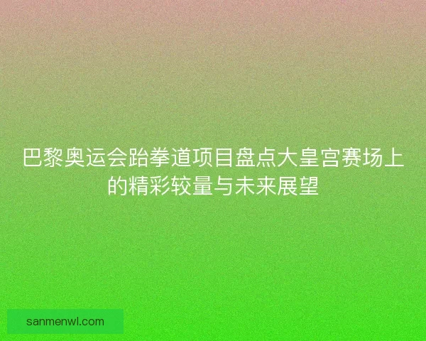巴黎奥运会跆拳道项目盘点大皇宫赛场上的精彩较量与未来展望