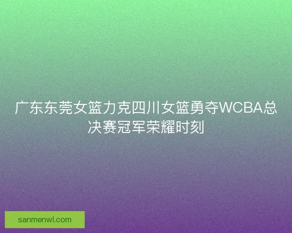 广东东莞女篮力克四川女篮勇夺WCBA总决赛冠军荣耀时刻