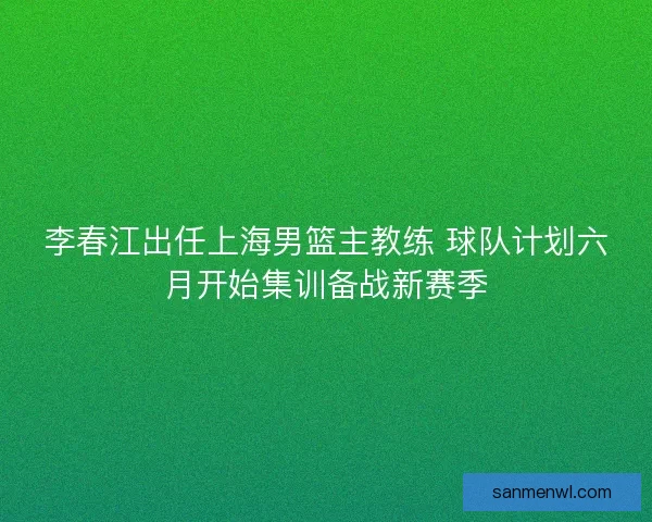 李春江出任上海男篮主教练 球队计划六月开始集训备战新赛季