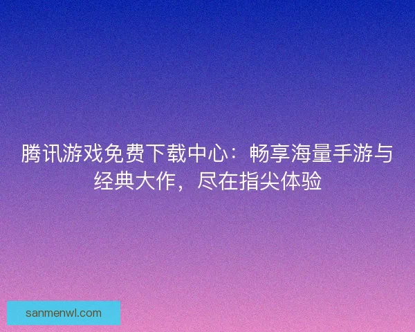 腾讯游戏免费下载中心：畅享海量手游与经典大作，尽在指尖体验