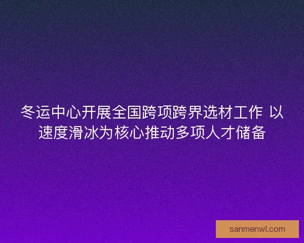 冬运中心开展全国跨项跨界选材工作 以速度滑冰为核心推动多项人才储备